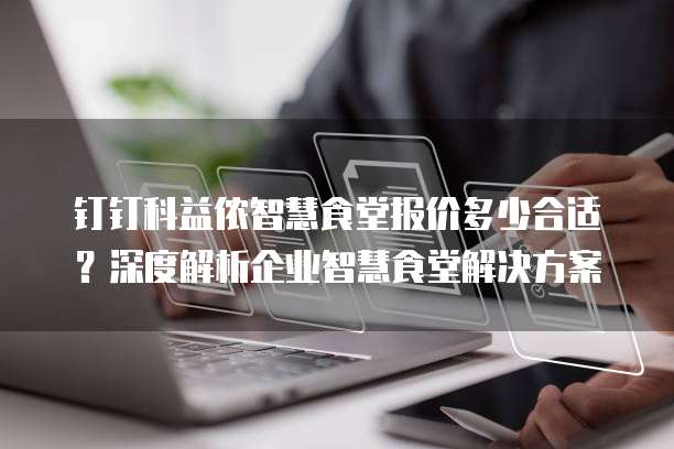 钉钉科益侬智慧食堂报价多少合适？深度解析企业智慧食堂解决方案