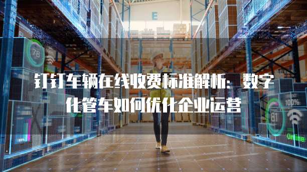 钉钉车辆在线收费标准解析：数字化管车如何优化企业运营