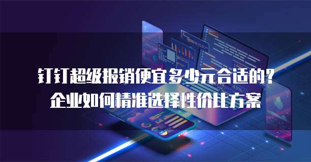 钉钉超级报销便宜多少元合适的？企业如何精准选择性价比方案