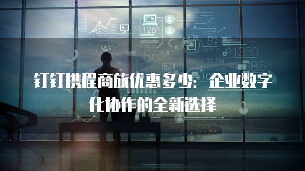 钉钉携程商旅优惠多少:企业数字化协作的全新选择