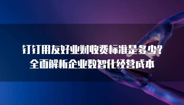 钉钉用友好业财收费标准是多少?全面解析企业数智化经营成本
