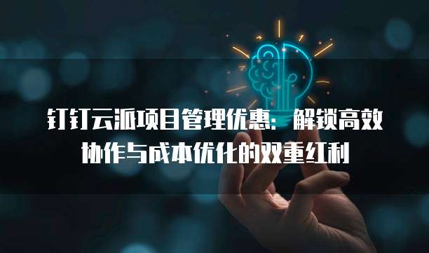 钉钉云派项目管理优惠：解锁高效协作与成本优化的双重红利