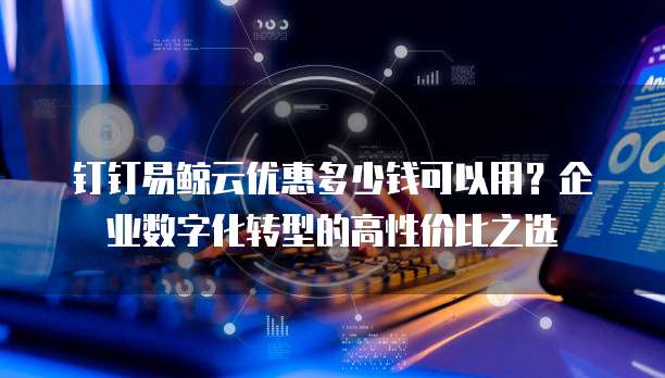 钉钉易鲸云优惠多少钱可以用?企业数字化转型的高性价比之选