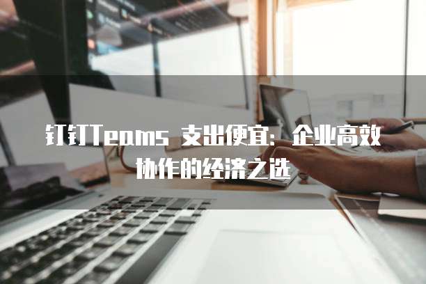 钉钉Teams 支出便宜：企业高效协作的经济之选