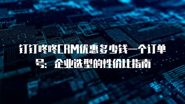 钉钉咚咚CRM优惠多少钱一个订单号:企业选型的性价比指南