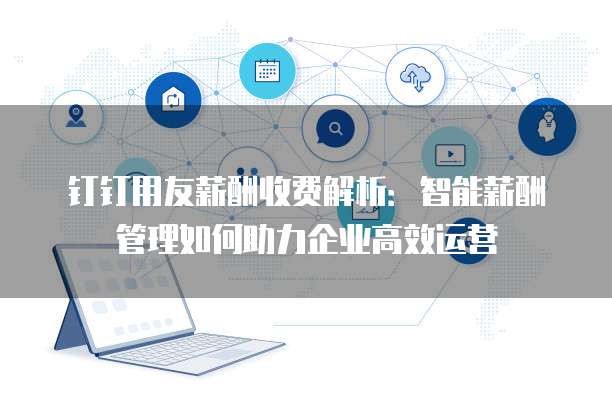 钉钉用友薪酬收费解析：智能薪酬管理如何助力企业高效运营