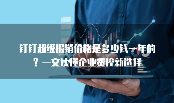 钉钉超级报销价格是多少钱一年的?一文读懂企业费控新选择