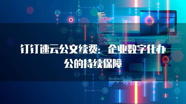 钉钉速云公文续费：企业数字化办公的持续保障