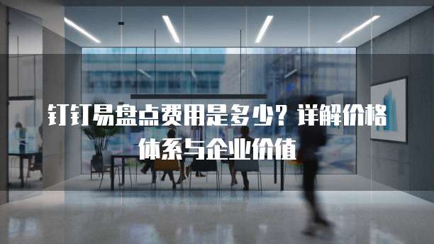 钉钉易盘点费用是多少？详解价格体系与企业价值