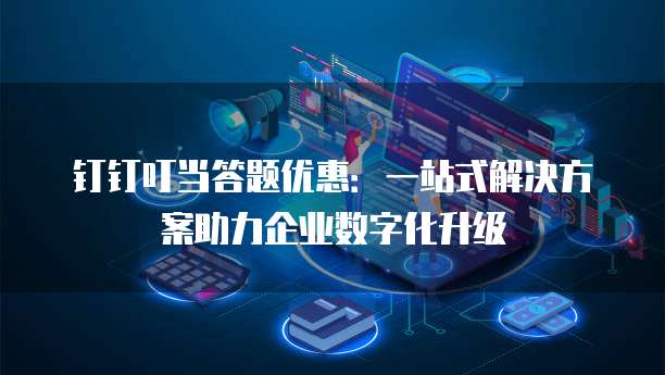 钉钉叮当答题优惠:一站式解决方案助力企业数字化升级