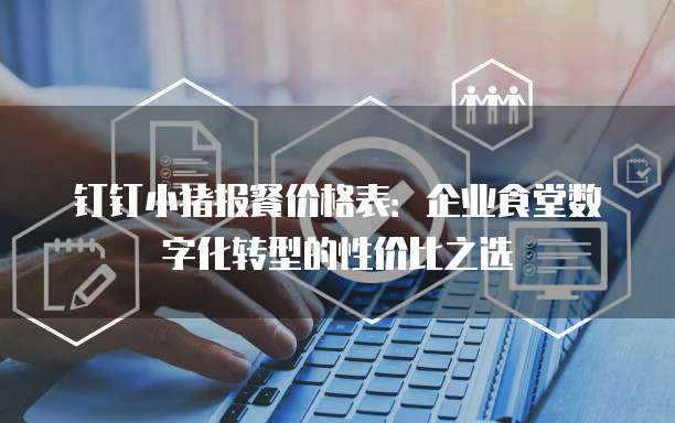 钉钉小猪报餐价格表:企业食堂数字化转型的性价比之选