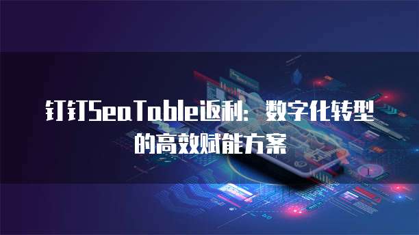钉钉SeaTable返利:数字化转型的高效赋能方案