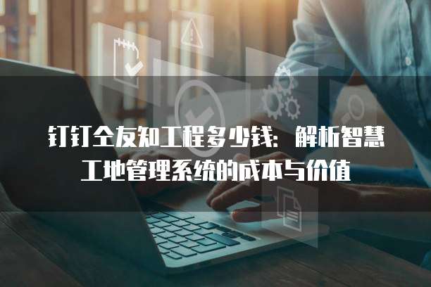 钉钉仝友知工程多少钱：解析智慧工地管理系统的成本与价值