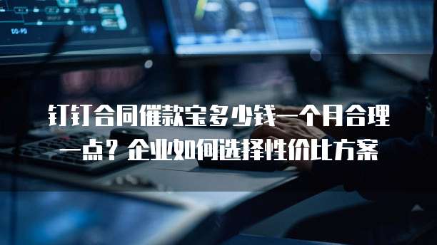 钉钉合同催款宝多少钱一个月合理一点?企业如何选择性价比方案