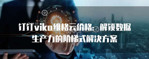 钉钉vika维格云价格:解锁数据生产力的阶梯式解决方案