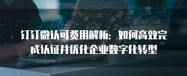 钉钉微认可费用解析:如何高效完成认证并优化企业数字化转型