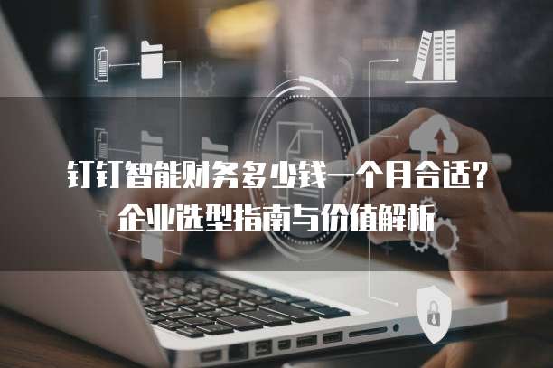 钉钉智能财务多少钱一个月合适?企业选型指南与价值解析