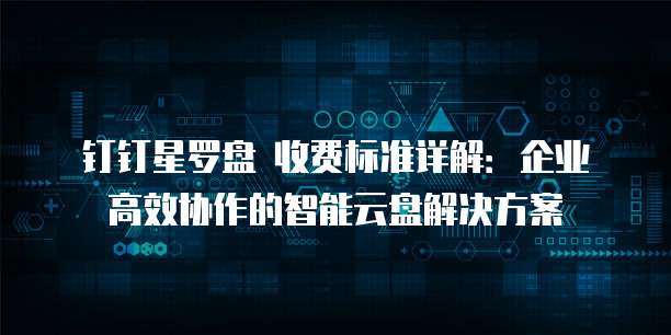钉钉星罗盘 收费标准详解:企业高效协作的智能云盘解决方案