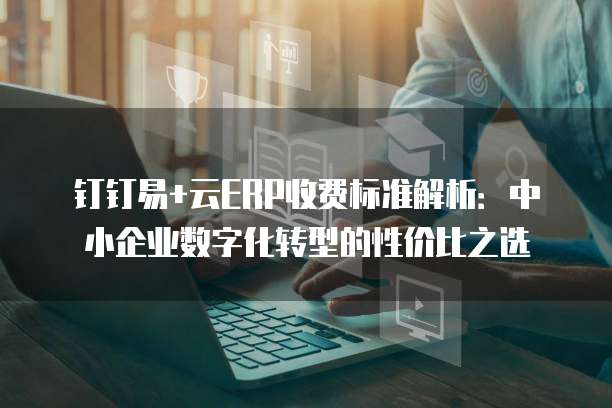 钉钉易+云ERP收费标准解析:中小企业数字化转型的性价比之选