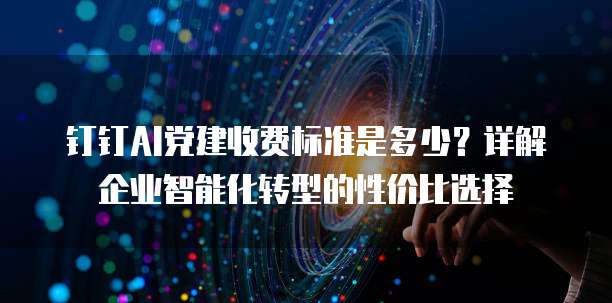 钉钉AI党建收费标准是多少？详解企业智能化转型的性价比选择