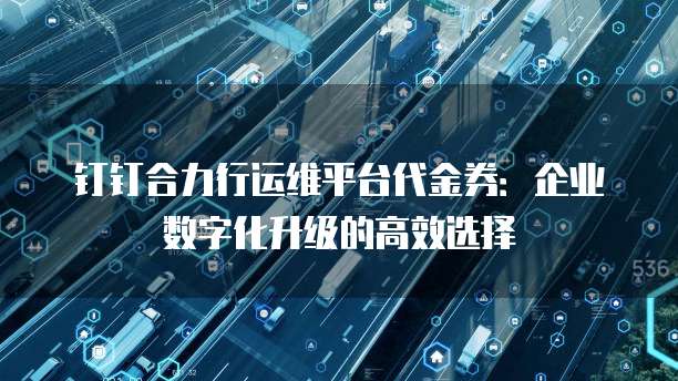 钉钉合力行运维平台代金券：企业数字化升级的高效选择