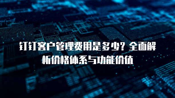 钉钉客户管理费用是多少？全面解析价格体系与功能价值