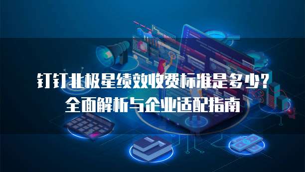 钉钉北极星绩效收费标准是多少?全面解析与企业适配指南