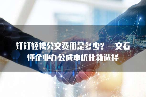 钉钉轻松公文费用是多少?一文看懂企业办公成本优化新选择