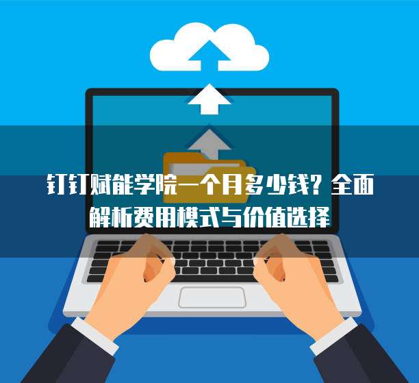 钉钉赋能学院一个月多少钱?全面解析费用模式与价值选择