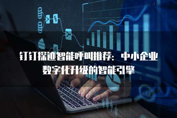 钉钉探迹智能呼叫推荐:中小企业数字化升级的智能引擎