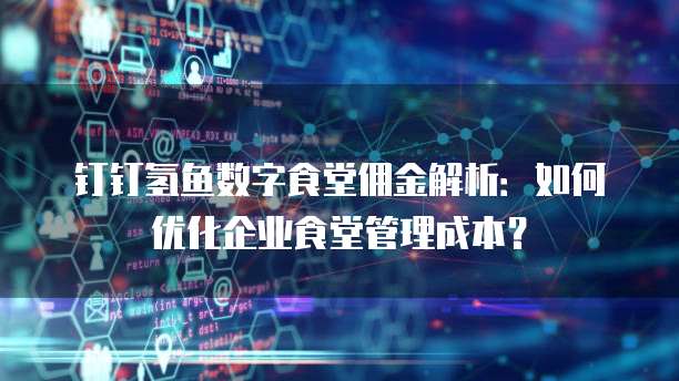 钉钉氢鱼数字食堂佣金解析：如何优化企业食堂管理成本？