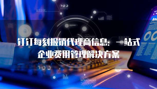 钉钉每刻报销代理商信息：一站式企业费用管理解决方案