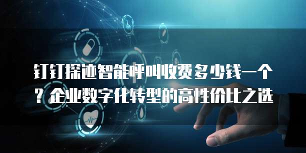 钉钉探迹智能呼叫收费多少钱一个?企业数字化转型的高性价比之选