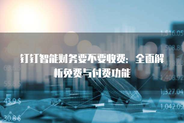 钉钉智能财务要不要收费：全面解析免费与付费功能
