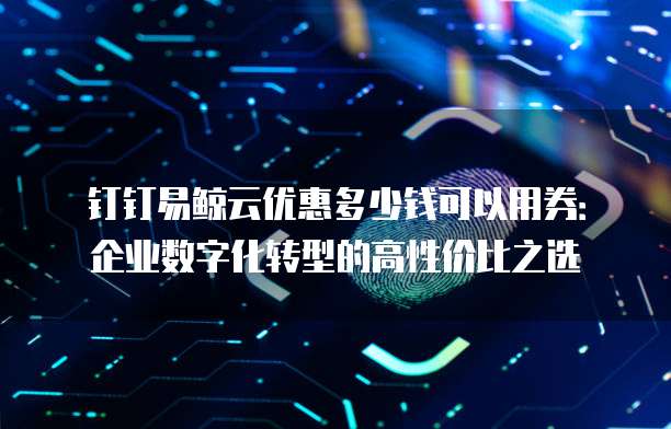 钉钉易鲸云优惠多少钱可以用券:企业数字化转型的高性价比之选