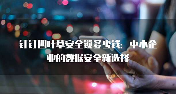 钉钉四叶草安全锁多少钱:中小企业的数据安全新选择