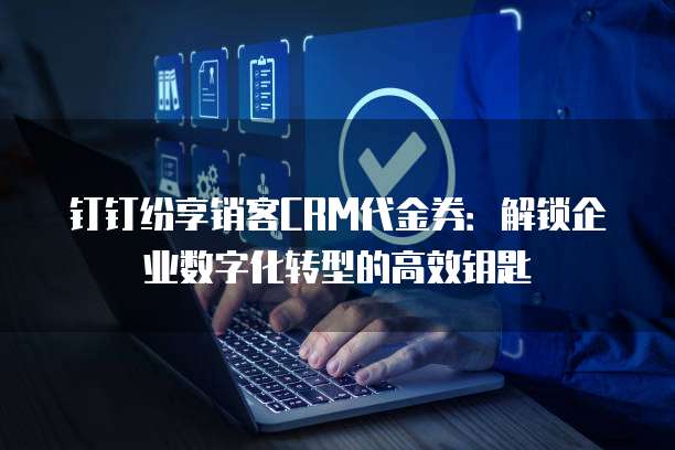 钉钉纷享销客CRM代金券:解锁企业数字化转型的高效钥匙