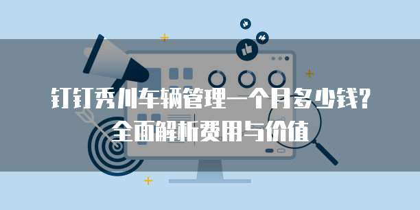 钉钉秀川车辆管理一个月多少钱?全面解析费用与价值
