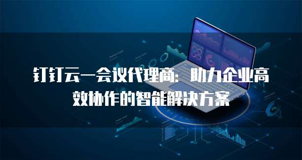 钉钉云一会议代理商：助力企业高效协作的智能解决方案