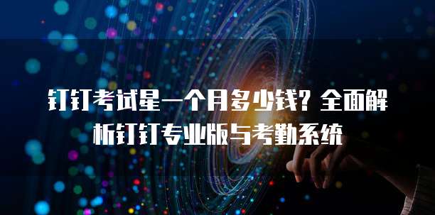 钉钉考试星一个月多少钱?全面解析钉钉专业版与考勤系统
