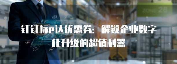 钉钉标e达优惠券：解锁企业数字化升级的超值利器