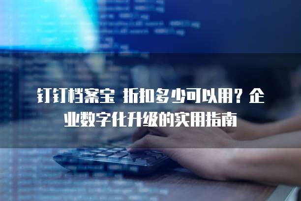 钉钉档案宝 折扣多少可以用?企业数字化升级的实用指南