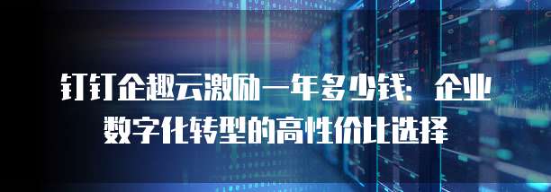 钉钉企趣云激励一年多少钱:企业数字化转型的高性价比选择