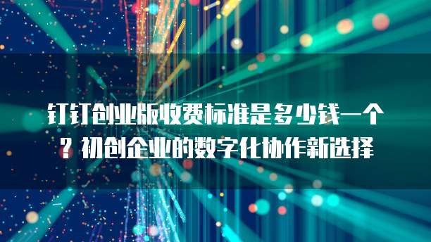 钉钉创业版收费标准是多少钱一个?初创企业的数字化协作新选择