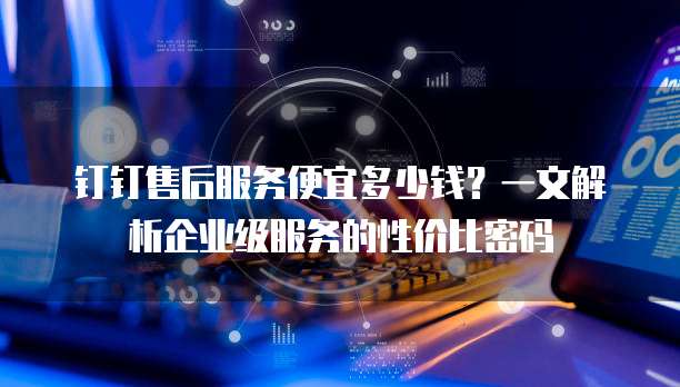 钉钉售后服务便宜多少钱？一文解析企业级服务的性价比密码