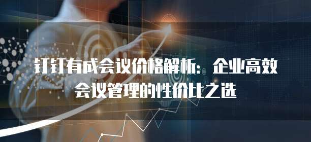 钉钉有成会议价格解析：企业高效会议管理的性价比之选