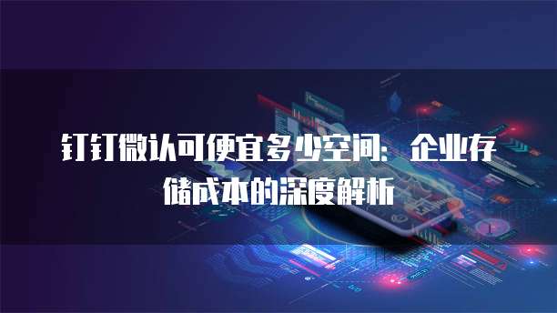 钉钉微认可便宜多少空间:企业存储成本的深度解析