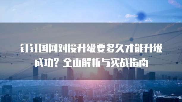 钉钉国网对接升级要多久才能升级成功?全面解析与实战指南