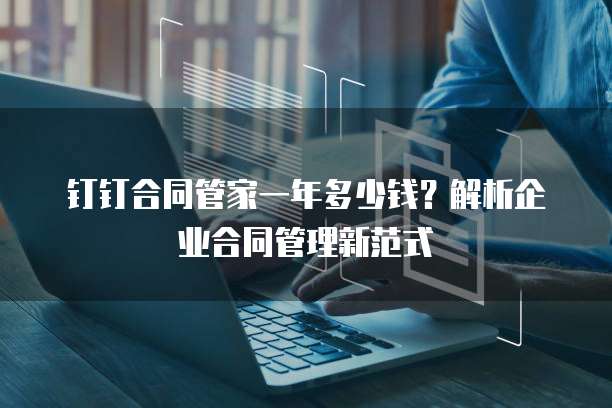 钉钉合同管家一年多少钱?解析企业合同管理新范式