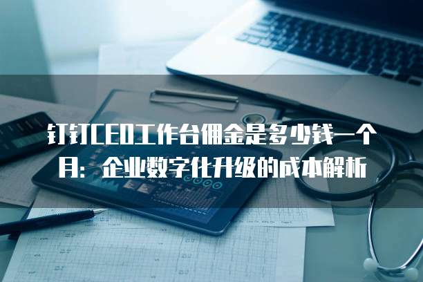 钉钉CEO工作台佣金是多少钱一个月:企业数字化升级的成本解析